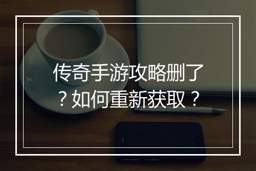 传奇手游攻略删了？如何重新获取？