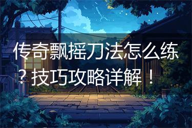 传奇飘摇刀法怎么练？技巧攻略详解！