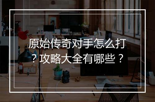 原始传奇对手怎么打？攻略大全有哪些？