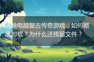 清除电脑复古传奇游戏，如何彻底卸载？为什么还残留文件？