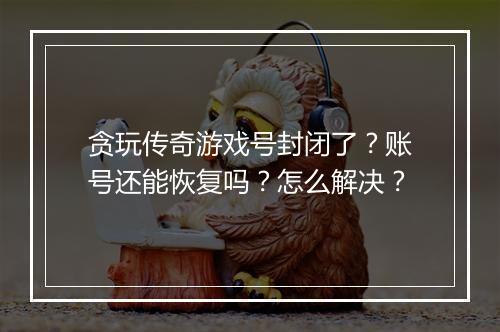 贪玩传奇游戏号封闭了？账号还能恢复吗？怎么解决？