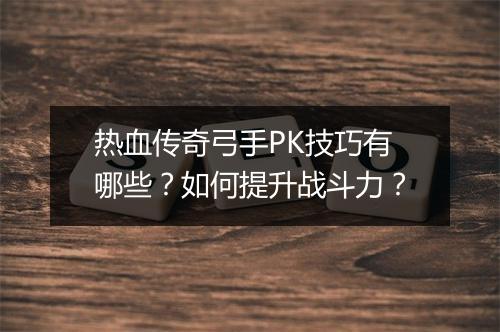 热血传奇弓手PK技巧有哪些？如何提升战斗力？