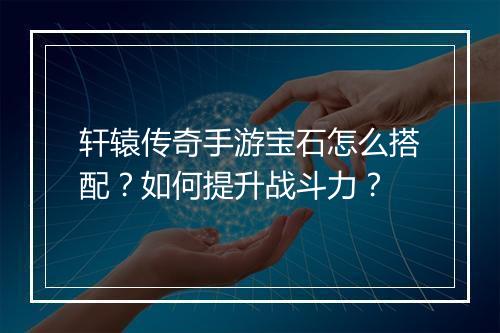 轩辕传奇手游宝石怎么搭配？如何提升战斗力？