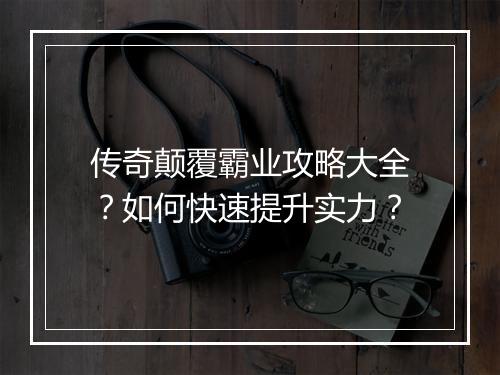 传奇颠覆霸业攻略大全？如何快速提升实力？