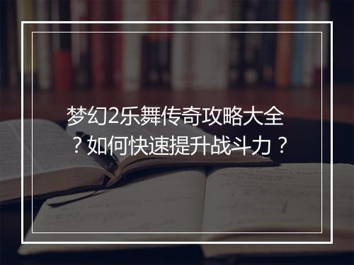 梦幻2乐舞传奇攻略大全？如何快速提升战斗力？