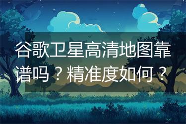 谷歌卫星高清地图靠谱吗？精准度如何？