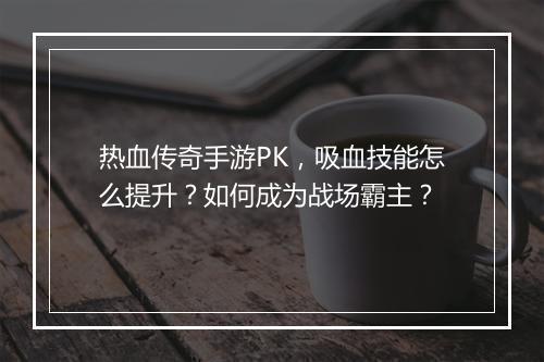 热血传奇手游PK，吸血技能怎么提升？如何成为战场霸主？