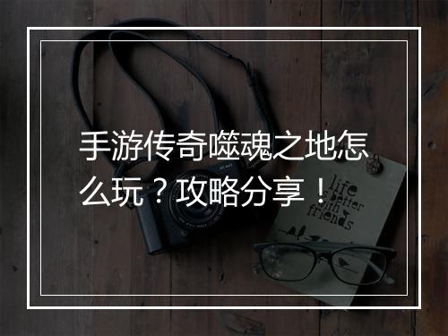 手游传奇噬魂之地怎么玩？攻略分享！