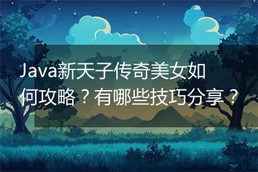 Java新天子传奇美女如何攻略？有哪些技巧分享？