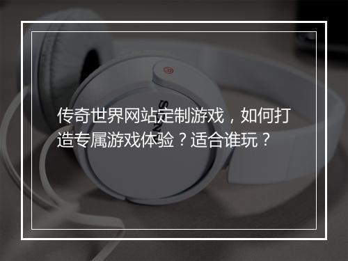 传奇世界网站定制游戏，如何打造专属游戏体验？适合谁玩？