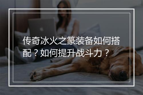 传奇冰火之篆装备如何搭配？如何提升战斗力？