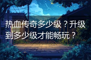 热血传奇多少级？升级到多少级才能畅玩？