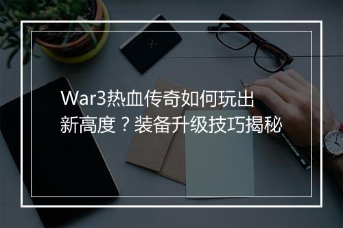 War3热血传奇如何玩出新高度？装备升级技巧揭秘