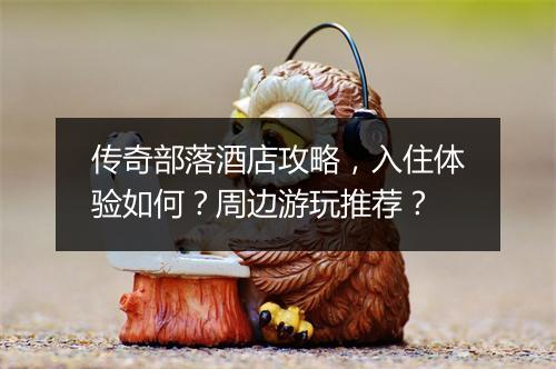 传奇部落酒店攻略，入住体验如何？周边游玩推荐？