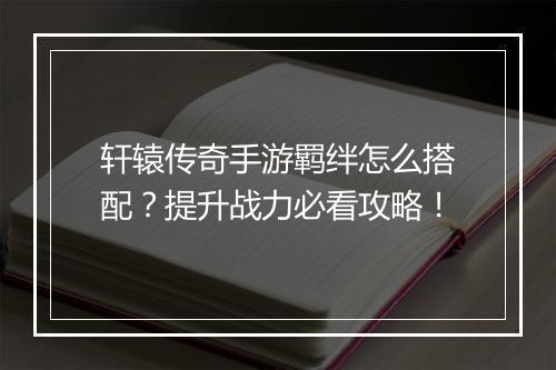 轩辕传奇手游羁绊怎么搭配？提升战力必看攻略！