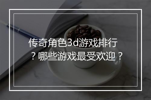 传奇角色3d游戏排行？哪些游戏最受欢迎？