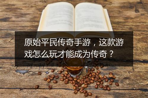 原始平民传奇手游，这款游戏怎么玩才能成为传奇？