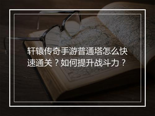 轩辕传奇手游普通塔怎么快速通关？如何提升战斗力？