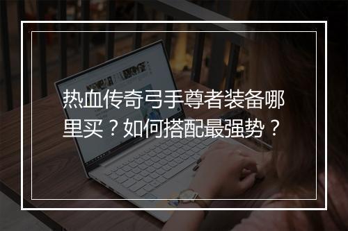 热血传奇弓手尊者装备哪里买？如何搭配最强势？