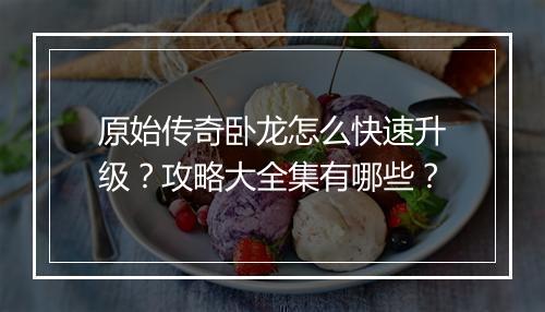 原始传奇卧龙怎么快速升级？攻略大全集有哪些？