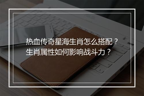 热血传奇星海生肖怎么搭配？生肖属性如何影响战斗力？