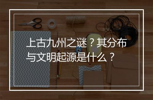 上古九州之谜？其分布与文明起源是什么？