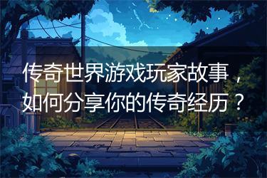 传奇世界游戏玩家故事，如何分享你的传奇经历？
