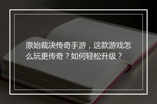 原始裁决传奇手游，这款游戏怎么玩更传奇？如何轻松升级？