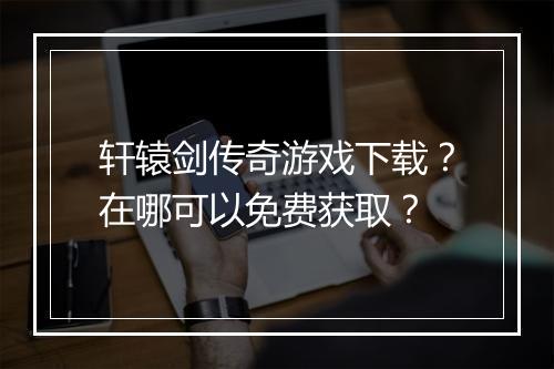 轩辕剑传奇游戏下载？在哪可以免费获取？