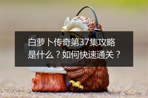 白萝卜传奇第37集攻略是什么？如何快速通关？
