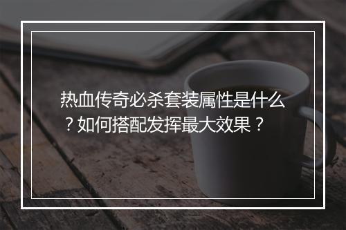 热血传奇必杀套装属性是什么？如何搭配发挥最大效果？
