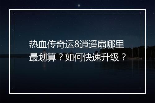 热血传奇运8逍遥扇哪里最划算？如何快速升级？