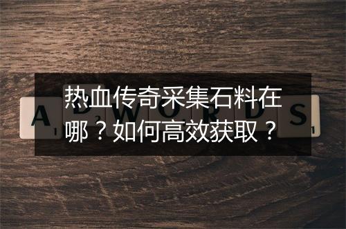热血传奇采集石料在哪？如何高效获取？