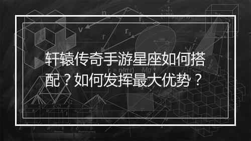 轩辕传奇手游星座如何搭配？如何发挥最大优势？