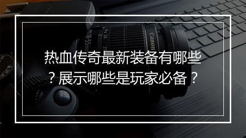热血传奇最新装备有哪些？展示哪些是玩家必备？