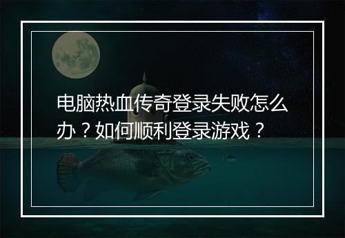 电脑热血传奇登录失败怎么办？如何顺利登录游戏？