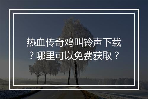 热血传奇鸡叫铃声下载？哪里可以免费获取？