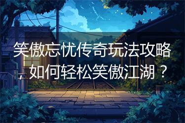 笑傲忘忧传奇玩法攻略，如何轻松笑傲江湖？