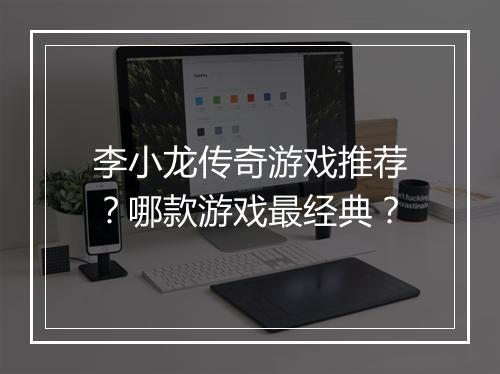 李小龙传奇游戏推荐？哪款游戏最经典？