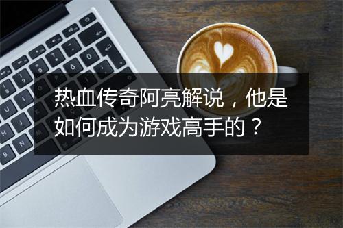 热血传奇阿亮解说，他是如何成为游戏高手的？