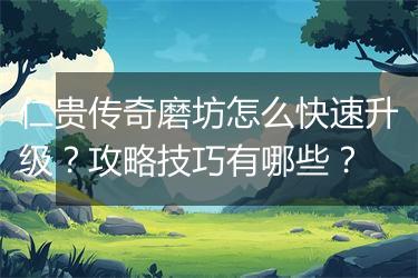 仁贵传奇磨坊怎么快速升级？攻略技巧有哪些？