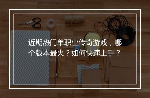 近期热门单职业传奇游戏，哪个版本最火？如何快速上手？