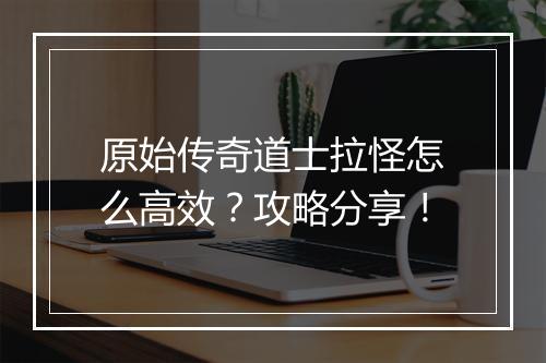 原始传奇道士拉怪怎么高效？攻略分享！
