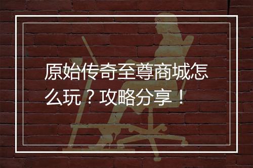 原始传奇至尊商城怎么玩？攻略分享！