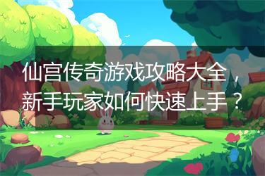 仙宫传奇游戏攻略大全，新手玩家如何快速上手？
