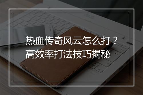 热血传奇风云怎么打？高效率打法技巧揭秘