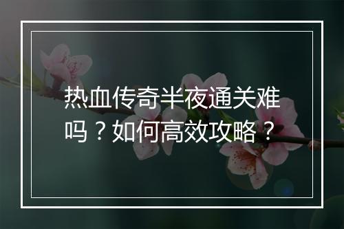 热血传奇半夜通关难吗？如何高效攻略？