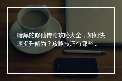 暗黑的修仙传奇攻略大全，如何快速提升修为？攻略技巧有哪些？