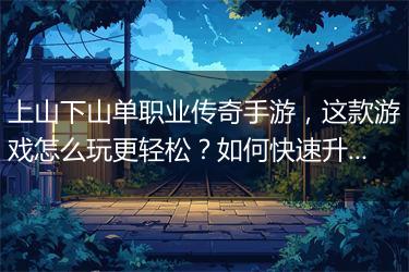 上山下山单职业传奇手游，这款游戏怎么玩更轻松？如何快速升级？