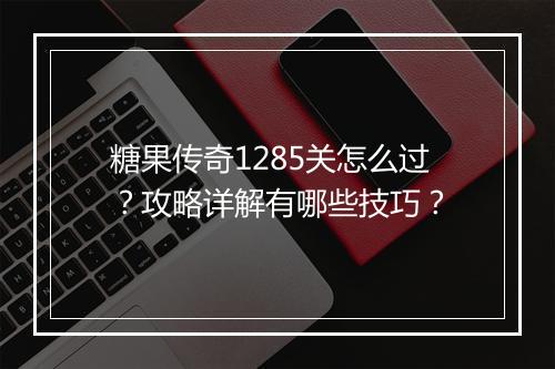 糖果传奇1285关怎么过？攻略详解有哪些技巧？